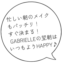 忙しい朝のメイク もバッチリ！ すぐ決まる！ GABRIELLEの翌朝は いつもよりHAPPY♪